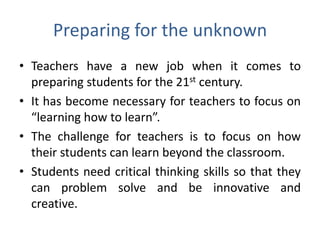 Preparing for the unknown
• Teachers have a new job when it comes to
  preparing students for the 21st century.
• It has become necessary for teachers to focus on
  “learning how to learn”.
• The challenge for teachers is to focus on how
  their students can learn beyond the classroom.
• Students need critical thinking skills so that they
  can problem solve and be innovative and
  creative.
 