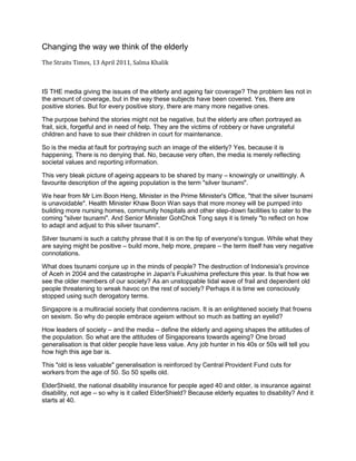 Changing the way we think of the elderly
The Straits Times, 13 April 2011, Salma Khalik
IS THE media giving the issues of the elderly and ageing fair coverage? The problem lies not in
the amount of coverage, but in the way these subjects have been covered. Yes, there are
positive stories. But for every positive story, there are many more negative ones.
The purpose behind the stories might not be negative, but the elderly are often portrayed as
frail, sick, forgetful and in need of help. They are the victims of robbery or have ungrateful
children and have to sue their children in court for maintenance.
So is the media at fault for portraying such an image of the elderly? Yes, because it is
happening. There is no denying that. No, because very often, the media is merely reflecting
societal values and reporting information.
This very bleak picture of ageing appears to be shared by many – knowingly or unwittingly. A
favourite description of the ageing population is the term "silver tsunami".
We hear from Mr Lim Boon Heng, Minister in the Prime Minister's Office, "that the silver tsunami
is unavoidable". Health Minister Khaw Boon Wan says that more money will be pumped into
building more nursing homes, community hospitals and other step-down facilities to cater to the
coming "silver tsunami". And Senior Minister GohChok Tong says it is timely "to reflect on how
to adapt and adjust to this silver tsunami".
Silver tsunami is such a catchy phrase that it is on the tip of everyone's tongue. While what they
are saying might be positive – build more, help more, prepare – the term itself has very negative
connotations.
What does tsunami conjure up in the minds of people? The destruction of Indonesia's province
of Aceh in 2004 and the catastrophe in Japan's Fukushima prefecture this year. Is that how we
see the older members of our society? As an unstoppable tidal wave of frail and dependent old
people threatening to wreak havoc on the rest of society? Perhaps it is time we consciously
stopped using such derogatory terms.
Singapore is a multiracial society that condemns racism. It is an enlightened society that frowns
on sexism. So why do people embrace ageism without so much as batting an eyelid?
How leaders of society – and the media – define the elderly and ageing shapes the attitudes of
the population. So what are the attitudes of Singaporeans towards ageing? One broad
generalisation is that older people have less value. Any job hunter in his 40s or 50s will tell you
how high this age bar is.
This "old is less valuable" generalisation is reinforced by Central Provident Fund cuts for
workers from the age of 50. So 50 spells old.
ElderShield, the national disability insurance for people aged 40 and older, is insurance against
disability, not age – so why is it called ElderShield? Because elderly equates to disability? And it
starts at 40.
 