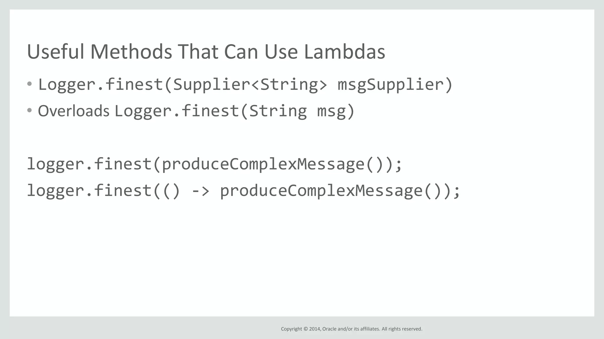 Copyright © 2014, Oracle and/or its affiliates. All rights reserved.
Useful Methods That Can Use Lambdas
• Logger.finest(Supplier<String> msgSupplier)
• Overloads Logger.finest(String msg)
logger.finest(produceComplexMessage());
logger.finest(() -> produceComplexMessage());
 
