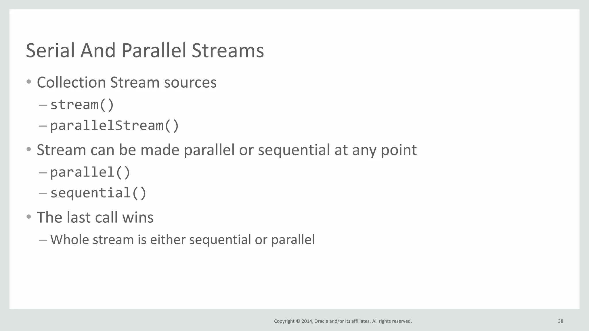 Copyright © 2014, Oracle and/or its affiliates. All rights reserved.
Serial And Parallel Streams
• Collection Stream sources
– stream()
– parallelStream()
• Stream can be made parallel or sequential at any point
– parallel()
– sequential()
• The last call wins
– Whole stream is either sequential or parallel
38
 