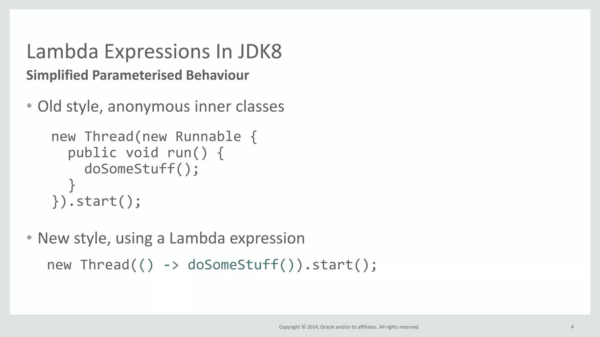 Copyright © 2014, Oracle and/or its affiliates. All rights reserved.
Lambda Expressions In JDK8
• Old style, anonymous inner classes
• New style, using a Lambda expression
4
Simplified Parameterised Behaviour
new Thread(new Runnable {
public void run() {
doSomeStuff();
}
}).start();
new Thread(() -> doSomeStuff()).start();
 