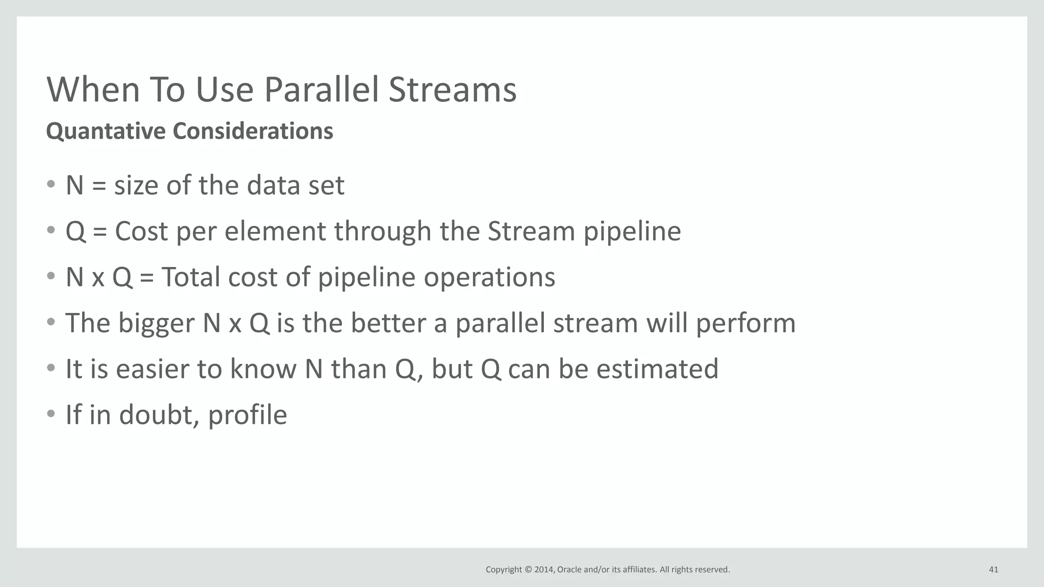 Copyright © 2014, Oracle and/or its affiliates. All rights reserved.
When To Use Parallel Streams
• N = size of the data set
• Q = Cost per element through the Stream pipeline
• N x Q = Total cost of pipeline operations
• The bigger N x Q is the better a parallel stream will perform
• It is easier to know N than Q, but Q can be estimated
• If in doubt, profile
41
Quantative Considerations
 