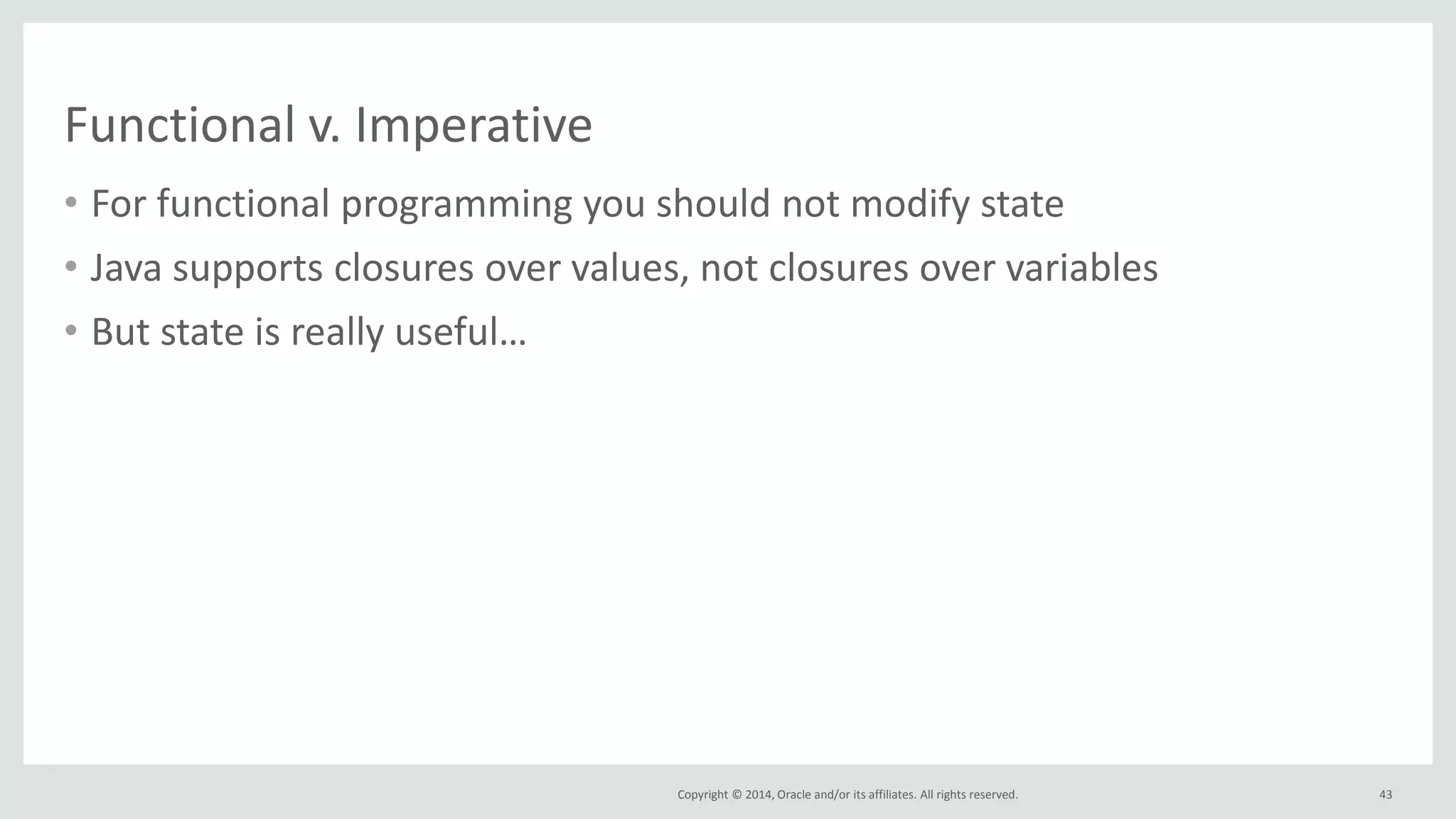 Copyright © 2014, Oracle and/or its affiliates. All rights reserved.
Functional v. Imperative
• For functional programming you should not modify state
• Java supports closures over values, not closures over variables
• But state is really useful…
43
 