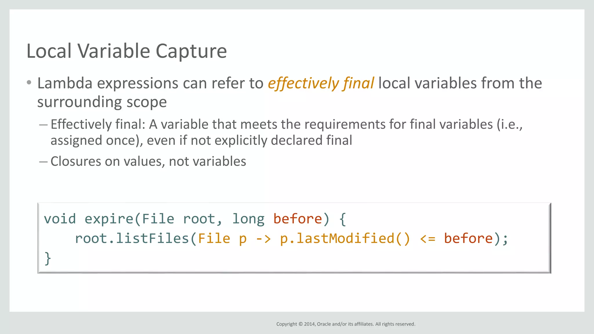 Copyright © 2014, Oracle and/or its affiliates. All rights reserved.
Local Variable Capture
• Lambda expressions can refer to effectively final local variables from the
surrounding scope
– Effectively final: A variable that meets the requirements for final variables (i.e.,
assigned once), even if not explicitly declared final
– Closures on values, not variables
void expire(File root, long before) {
root.listFiles(File p -> p.lastModified() <= before);
}
 