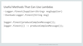 Copyright © 2014, Oracle and/or its affiliates. All rights reserved.
Useful Methods That Can Use Lambdas
• Logger.finest(Supplier<String> msgSupplier)
• Overloads Logger.finest(String msg)
logger.finest(produceComplexMessage());
logger.finest(() -> produceComplexMessage());
 