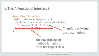 Copyright © 2014, Oracle and/or its affiliates. All rights reserved.
Is This A Functional Interface?
23
@FunctionalInterface
public interface Comparator {
// default and static methods elided
int compare(T o1, T o2);
boolean equals(Object obj);
}
The equals(Object)
method is implicit
from the Object class
Therefore only one
abstract method
 