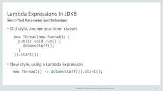 Copyright © 2014, Oracle and/or its affiliates. All rights reserved.
Lambda Expressions In JDK8
• Old style, anonymous inner classes
• New style, using a Lambda expression
4
Simplified Parameterised Behaviour
new Thread(new Runnable {
public void run() {
doSomeStuff();
}
}).start();
new Thread(() -> doSomeStuff()).start();
 