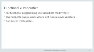 Copyright © 2014, Oracle and/or its affiliates. All rights reserved.
Functional v. Imperative
• For functional programming you should not modify state
• Java supports closures over values, not closures over variables
• But state is really useful…
43
 