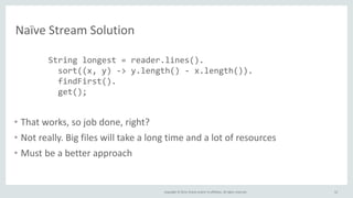 Copyright © 2014, Oracle and/or its affiliates. All rights reserved.
Naïve Stream Solution
• That works, so job done, right?
• Not really. Big files will take a long time and a lot of resources
• Must be a better approach
52
String longest = reader.lines().
sort((x, y) -> y.length() - x.length()).
findFirst().
get();
 
