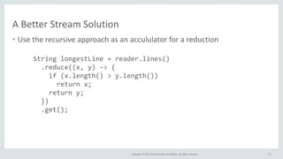 Copyright © 2014, Oracle and/or its affiliates. All rights reserved.
A Better Stream Solution
• Use the recursive approach as an accululator for a reduction
57
String longestLine = reader.lines()
.reduce((x, y) -> {
if (x.length() > y.length())
return x;
return y;
})
.get();
 