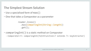 Copyright © 2014, Oracle and/or its affiliates. All rights reserved.
The Simplest Stream Solution
• Use a specialised form of max()
• One that takes a Comparator as a parameter
• comparingInt() is a static method on Comparator
– Comparator<T> comparingInt(ToIntFunction<? extends T> keyExtractor)
59
reader.lines()
.max(comparingInt(String::length))
.get();
 