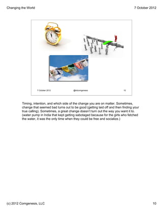 Changing the World                                                                      7 October 2012




                     7 October 2012          @kitcomgenesis                      10




         Timing, intention, and which side of the change you are on matter. Sometimes,
         change that seemed bad turns out to be good (getting laid off and then finding your
         true calling). Sometimes, a great change doesn’t turn out the way you want it to.
         (water pump in India that kept getting sabotaged because for the girls who fetched
         the water, it was the only time when they could be free and socialize.)




(c) 2012 Comgenesis, LLC                                                                           10
 