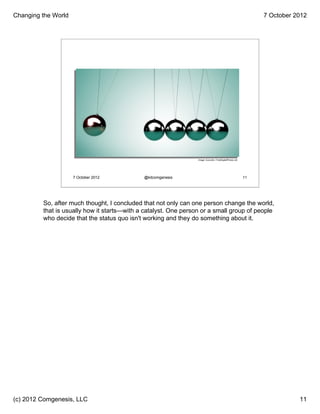 Changing the World                                                                                               7 October 2012




                                                                 Image: Zuzzuillo / FreeDigitalPhotos.net




                     7 October 2012          @kitcomgenesis                                                 11




         So, after much thought, I concluded that not only can one person change the world,
         that is usually how it starts—with a catalyst. One person or a small group of people
         who decide that the status quo isn't working and they do something about it.




(c) 2012 Comgenesis, LLC                                                                                                    11
 