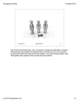 Changing the World                                                                         7 October 2012




                     7 October 2012           @kitcomgenesis                       12




         I don't think most people think, "Hey, I'm going to change the world today." Instead, I
         think that they see a problem that bothers them, and they try to fix it. So, they just
         go off and find what they need and fix the problem. If it’s a big enough problem, they
         might gather other people to them to help solve the problem.




(c) 2012 Comgenesis, LLC                                                                              12
 