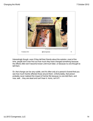 Changing the World                                                                                                                      7 October 2012




                                                   http://blogs.dallasobserver.com/unfairpark/2012/03/the_worst_funeral_ever.php



                     7 October 2012           @kitcomgenesis                                                                       14




         Interestingly though, even if they tell their friends about the solution, most of the
         time, people don't ever find out how much they have changed something because
         the effects often don’t become known until much later, or because no one thought to
         tell them.


         Or, that change can be very subtle, and it's often only at a person's funeral that you
         see how much he/she affected those around them. Unfortunately, that person
         probably never realized the impact of his/her life because no one told them, and
         now, well….they are dead and can't hear it. Ironic, isn't it?!




(c) 2012 Comgenesis, LLC                                                                                                                           14
 