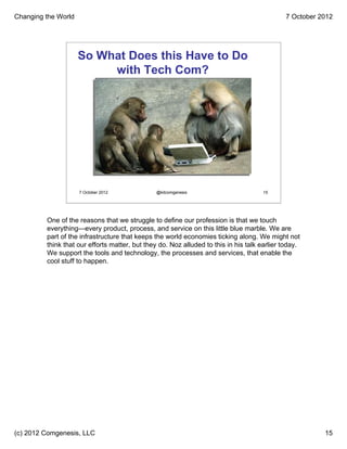 Changing the World                                                                            7 October 2012




                     So What Does this Have to Do
                          with Tech Com?




                     7 October 2012            @kitcomgenesis                        15




         One of the reasons that we struggle to define our profession is that we touch
         everything—every product, process, and service on this little blue marble. We are
         part of the infrastructure that keeps the world economies ticking along. We might not
         think that our efforts matter, but they do. Noz alluded to this in his talk earlier today.
         We support the tools and technology, the processes and services, that enable the
         cool stuff to happen.




(c) 2012 Comgenesis, LLC                                                                                 15
 