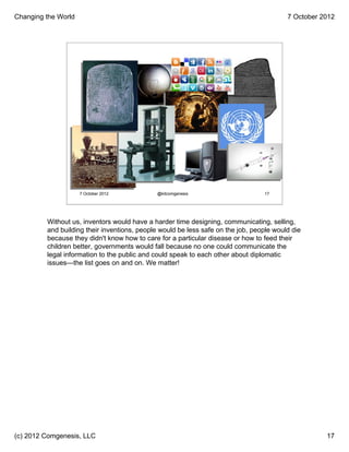 Changing the World                                                                       7 October 2012




                     7 October 2012          @kitcomgenesis                      17




         Without us, inventors would have a harder time designing, communicating, selling,
         and building their inventions, people would be less safe on the job, people would die
         because they didn't know how to care for a particular disease or how to feed their
         children better, governments would fall because no one could communicate the
         legal information to the public and could speak to each other about diplomatic
         issues—the list goes on and on. We matter!




(c) 2012 Comgenesis, LLC                                                                            17
 