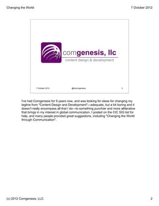 Changing the World                                                                       7 October 2012




                  About the Speaker




                     7 October 2012           @kitcomgenesis                       2




         I've had Comgenesis for 9 years now, and was looking for ideas for changing my
         tagline from "Content Design and Development"—adequate, but a bit boring and it
         doesn't really encompass all that I do—to something punchier and more alliterative
         that brings in my interest in global communication. I posted on the CIC SIG list for
         help, and many people provided great suggestions, including "Changing the World
         through Communication".




(c) 2012 Comgenesis, LLC                                                                             2
 