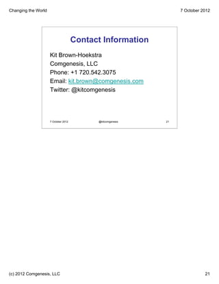Changing the World                                                7 October 2012




                                      Contact Information
                     Kit Brown-Hoekstra
                     Comgenesis, LLC
                     Phone: +1 720.542.3075
                     Email: kit.brown@comgenesis.com
                     Twitter: @kitcomgenesis




                     7 October 2012         @kitcomgenesis   21




(c) 2012 Comgenesis, LLC                                                     21
 