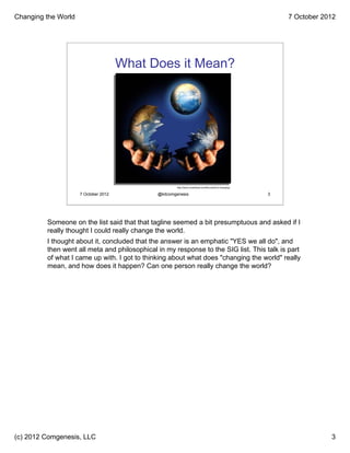Changing the World                                                                                             7 October 2012




                                      What Does it Mean?




                                                      http://barry-overstreet.com/the-world-is-changing/

                     7 October 2012           @kitcomgenesis                                               3




         Someone on the list said that that tagline seemed a bit presumptuous and asked if I
         really thought I could really change the world.
         I thought about it, concluded that the answer is an emphatic "YES we all do", and
         then went all meta and philosophical in my response to the SIG list. This talk is part
         of what I came up with. I got to thinking about what does "changing the world" really
         mean, and how does it happen? Can one person really change the world?




(c) 2012 Comgenesis, LLC                                                                                                   3
 