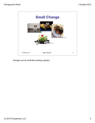 Changing the World                                                                                                                  7 October 2012




                                      Small Change




                                                                           http://www.dlysen.com/friends-love-at-all-times/#_




                                           Image: winnond / FreeDigitalPhotos.net




                     7 October 2012         @kitcomgenesis                                                                      5




         Changes can be small like creating a garden.




(c) 2012 Comgenesis, LLC                                                                                                                        5
 