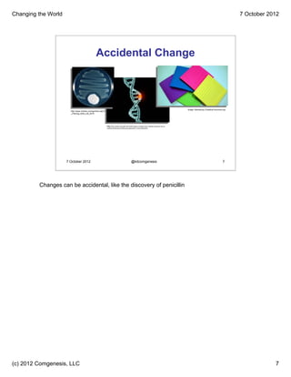 Changing the World                                                                                                                                                                          7 October 2012




                                                Accidental Change



                                                                                                                                                     Image: Rameshng /CreativeCommons.org
                       http://www.myhero.com/go/hero.asp?hero=A
                       _Fleming_dnhs_US_2010




                                                           http://wp.stockton.edu/gfb1/2012/04/15/gene-mutation-play-critically-important-role-in-
                                                           myeloid-leukemia-promising-development-in-new-treatments/




                     7 October 2012                                                            @kitcomgenesis                                                                         7




         Changes can be accidental, like the discovery of penicillin




(c) 2012 Comgenesis, LLC                                                                                                                                                                                7
 