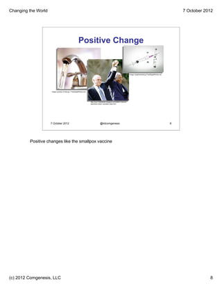 Changing the World                                                                                                                                                               7 October 2012




                                                           Positive Change


                                                                                                                              Image: piyaphantawong /FreeDigitalPhotos.net




                     Image courtesy of Idea go / FreeDigitalPhotos.net




                                                                         http://osu110delaware.blogspot.com/2009/11/end-of-
                                                                         apartheid-nelson-mandela-nobel.html




                     7 October 2012                                                   @kitcomgenesis                                                                         8




         Positive changes like the smallpox vaccine




(c) 2012 Comgenesis, LLC                                                                                                                                                                     8
 