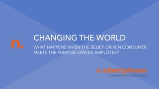 n.
n.robertjohnsonUnitingpeoplethroughpurpose.
CHANGING THE WORLD
WHAT HAPPENS WHEN THE BELIEF-DRIVEN CONSUMER
MEETS THE PURPOSE-DRIVEN EMPLOYEE?
 