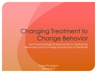 Changing Treatment to
Change Behavior
Non-Pharmacological Approaches to Treating the
Behavioral and Psychological Symptoms of Dementia
Paige Thompson
Spring 2015
 