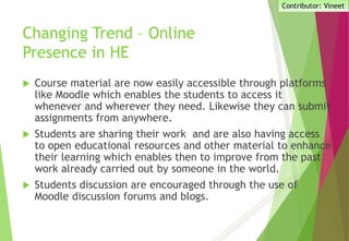 Changing Trend – Online
Presence in HE
 Course material are now easily accessible through platforms
like Moodle which enables the students to access it
whenever and wherever they need. Likewise they can submit
assignments from anywhere.
 Students are sharing their work and are also having access
to open educational resources and other material to enhance
their learning which enables then to improve from the past
work already carried out by someone in the world.
 Students discussion are encouraged through the use of
Moodle discussion forums and blogs.
Contributor: Vineet
 