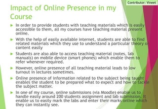 Impact of Online Presence in my
Course
 In order to provide students with teaching materials which is easily
accessible to them, all my courses have teaching material present
online.
 With the help of easily available internet, students are able to find
related materials which they use to understand a particular theory or
content easily
 Students are also able to access teaching material (notes, lab
manuals) on mobile device (smart phones) which enable them to
refer whenever required.
 However, online presence of all teaching material leads to low
turnout in lectures sometimes.
 Online presence of information related to the subject being taught
enables the student to be prepared what to expect and how to tackle
the subject matter.
 In one of my course, online submissions (via Moodle) enable us to
handle easily around 200 students assignment and lab submission. It
enable us to easily mark the labs and enter their marks online which
they can instantly see.
Contributor: Vineet
 