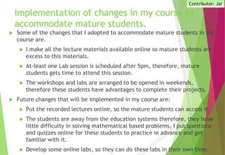Implementation of changes in my course to
accommodate mature students.
 Some of the changes that I adopted to accommodate mature students in my
course are.
 I make all the lecture materials available online so mature students are
excess to this materials.
 At-least one Lab session is scheduled after 5pm, therefore, mature
students gets time to attend this session.
 The workshops and labs are arranged to be opened in weekends,
therefore these students have advantages to complete their projects.
 Future changes that will be implemented in my course are:
 Put the recorded lectures online, so the mature students can access it.
 The students are away from the education systems therefore, they have
little difficulty in solving mathematical based problems, I put questions
and quizzes online for these students to practice in advance and get
familiar with it.
 Develop some online labs, so they can do these labs in their own time.
Contributor: Jai
 