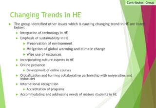 Changing Trends in HE
 The group identified other issues which is causing changing trend in HE are listed
below:
 Integration of technology in HE
 Emphasis of sustainability in HE
 Preservation of environment
 Mitigation of global warming and climate change
 Wise use of resources
 Incorporating culture aspects in HE
 Online presence
 Development of online courses
 Globalization and forming collaborative partnership with universities and
industries
 International recognition
 Accreditation of programs
 Accommodating and addressing needs of mature students in HE
Contributor: Group
 