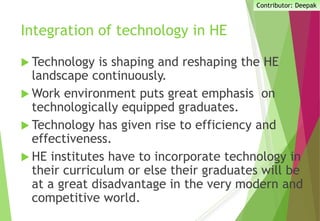 Integration of technology in HE
 Technology is shaping and reshaping the HE
landscape continuously.
 Work environment puts great emphasis on
technologically equipped graduates.
 Technology has given rise to efficiency and
effectiveness.
 HE institutes have to incorporate technology in
their curriculum or else their graduates will be
at a great disadvantage in the very modern and
competitive world.
Contributor: Deepak
 