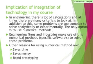 Implication of Integration of
technology in my course
 In engineering there is lot of calculations and at
times there are many criteria’s to look at. In
addition to this, some problems are too complex to
solve analytically or experimentally. The only option
is to use numerical methods.
 Engineering firms and industries make use of this
numerical methods (specific software's) to solve
these problems.
 Other reasons for using numerical method are:
 Saves time
 Saves money
 Rapid prototyping
Contributor: Deepak
 