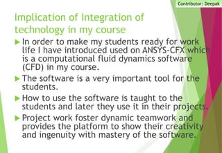 Implication of Integration of
technology in my course
 In order to make my students ready for work
life I have introduced used on ANSYS-CFX which
is a computational fluid dynamics software
(CFD) in my course.
 The software is a very important tool for the
students.
 How to use the software is taught to the
students and later they use it in their projects.
 Project work foster dynamic teamwork and
provides the platform to show their creativity
and ingenuity with mastery of the software.
Contributor: Deepak
 