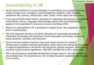 Sustainability in HE
 Pacific Island Countries are facing challenges in sustainability such as global warming,
climate change issues, ecological, waste management, pollution, labor migration,
subsistence diet, poverty, urbanization, trade, health, human rights and many more.
 In the case of Pacific Island nations, education for sustainable development is embedded
within Pacific cultures, languages and knowledge systems that have helped Pacific
peoples to live sustainably for centuries (Corcoran and Kosby, 2010) .
 Policies for sustainability in HE is developed at regional level, then adapted at country
level in national policy.
 The most important activity is the Pacific Education for Sustainable Development
Framework (Framework) with priorities of formal education and training; community-
based education; and policy and innovation.
 Due to financial constrains faced by many small island countries for national
infrastructure to address national sustainability needs, lead to the setting up of a number
of regional organizations in the Pacific with decrees for specific economic, environment,
and socio-cultural areas of significance. PACE-NET and PACE-SD at USP is an example.
 USP is also focusing on sustainable development through research, this was included in
new strategic plan, the researches are now normally focused on sustainable development
of the country.
Contributor: Sumesh
 