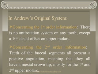 In Andrew’s Original System:
Concerning the 1st order information: There
is no antirotation system on any tooth, except
a 10° distal offset on upper molars.
Concerning the 2nd order information:
Teeth of the buccal segments all present a
positive angulation, meaning that they all
have a mesial crown tip, mostly for the 1 st and
2nd upper molars.
www.indiandentalacademy.com

 