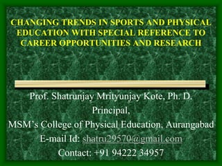 CHANGING TRENDS IN SPORTS AND PHYSICAL
EDUCATION WITH SPECIAL REFERENCE TO
CAREER OPPORTUNITIES AND RESEARCH
Prof. Shatrunjay Mrityunjay Kote, Ph. D.
Principal,
MSM’s College of Physical Education, Aurangabad
E-mail Id: shatru29570@gmail.com
Contact: +91 94222 34957
 