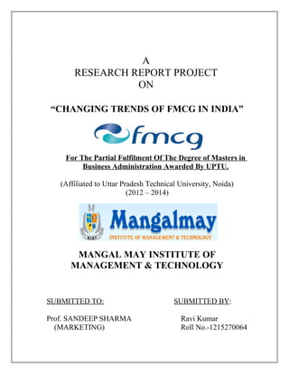 A
RESEARCH REPORT PROJECT
ON
“CHANGING TRENDS OF FMCG IN INDIA”
For The Partial Fulfilment Of The Degree of Masters in
Business Administration Awarded By UPTU.
(Affiliated to Uttar Pradesh Technical University, Noida)
(2012 – 2014)
MANGAL MAY INSTITUTE OF
MANAGEMENT & TECHNOLOGY
SUBMITTED TO: SUBMITTED BY:
Prof. SANDEEP SHARMA Ravi Kumar
(MARKETING) Roll No.-1215270064
 