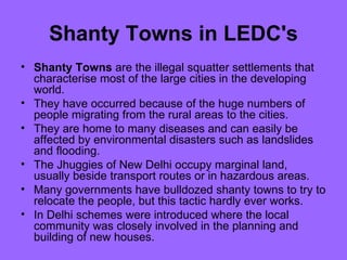 Shanty Towns in LEDC's Shanty Towns  are the illegal squatter settlements that characterise most of the large cities in the developing world.  They have occurred because of the huge numbers of people migrating from the rural areas to the cities.  They are home to many diseases and can easily be affected by environmental disasters such as landslides and flooding.  The Jhuggies of New Delhi occupy marginal land, usually beside transport routes or in hazardous areas.  Many governments have bulldozed shanty towns to try to relocate the people, but this tactic hardly ever works.  In Delhi schemes were introduced where the local community was closely involved in the planning and building of new houses. 