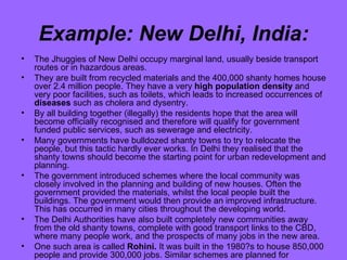 Example: New Delhi, India: The Jhuggies of New Delhi occupy marginal land, usually beside transport routes or in hazardous areas. They are built from recycled materials and the 400,000 shanty homes house over 2.4 million people. They have a very  high population density  and very poor facilities, such as toilets, which leads to increased occurrences of  diseases  such as cholera and dysentry. By all building together (illegally) the residents hope that the area will become officially recognised and therefore will qualify for government funded public services, such as sewerage and electricity. Many governments have bulldozed shanty towns to try to relocate the people, but this tactic hardly ever works. In Delhi they realised that the shanty towns should become the starting point for urban redevelopment and planning. The government introduced schemes where the local community was closely involved in the planning and building of new houses. Often the government provided the materials, whilst the local people built the buildings. The government would then provide an improved infrastructure. This has occurred in many cities throughout the developing world. The Delhi Authorities have also built completely new communities away from the old shanty towns, complete with good transport links to the CBD, where many people work, and the prospects of many jobs in the new area. One such area is called  Rohini.  It was built in the 1980?s to house 850,000 people and provide 300,000 jobs. Similar schemes are planned for elsewhere in the city. 
