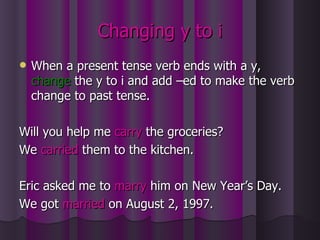 Changing y to i When a present tense verb ends with a y,  change   the y to i and add –ed to make the verb change to past tense. Will you help me  carry  the groceries? We  carried  them to the kitchen. Eric asked me to  marry  him on New Year’s Day. We got  married  on August 2, 1997. 