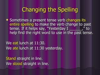Changing the Spelling Sometimes a present tense verb  changes its   entire spelling  to make the verb change to past tense. If it helps say, “Yesterday I ______,” to help find the right word to use in the past tense. We  eat  lunch at 11:30. We  ate  lunch at 11:30 yesterday. Stand  straight in line. We  stood  straight in line. 