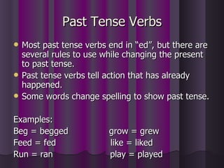 Past Tense Verbs Most past tense verbs end in “ed”, but there are several rules to use while changing the present to past tense. Past tense verbs tell action that has already happened. Some words change spelling to show past tense. Examples: Beg = begged  grow = grew Feed = fed  like = liked Run = ran  play = played 