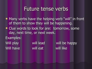 Future tense verbs Many verbs have the helping verb “will” in front of them to show they will be happening. Clue words to look for are:  tomorrow, some day, next time, or next week. Examples: Will play  will lead  will be happy Will have  will eat  will like 