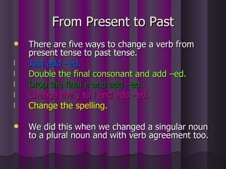 From Present to Past There are five ways to change a verb from present tense to past tense. Just add –ed. Double the final consonant and add –ed. Drop the final e and add –ed. Change the y to i and add –ed. Change the spelling. We did this when we changed a singular noun to a plural noun and with verb agreement too. 