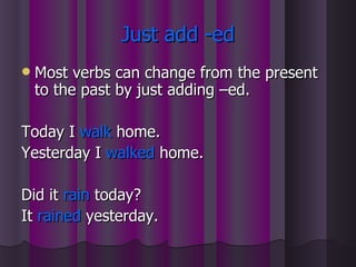 Just add -ed Most verbs can change from the present to the past by just adding –ed. Today I  walk  home. Yesterday I  walked  home. Did it  rain  today? It  rained  yesterday. 