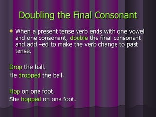 Doubling the Final Consonant When a present tense verb ends with one vowel and one consonant,  double  the final consonant and add –ed to make the verb change to past tense. Drop  the ball. He  dropped  the ball. Hop  on one foot. She  hopped  on one foot. 