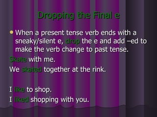 Dropping the Final e When a present tense verb ends with a sneaky/silent e,  drop   the e and add –ed to make the verb change to past tense. Skate  with me. We  skated  together at the rink. I  like  to shop. I  liked  shopping with you. 